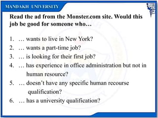 Read the ad from the Monster.com site. Would this
job be good for someone who…
1. … wants to live in New York?
2. … wants a part-time job?
3. … is looking for their first job?
4. … has experience in office administration but not in
human resource?
5. … doesn’t have any specific human recourse
qualification?
6. … has a university qualification?
 