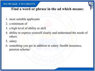 Find a word or phrase in the ad which means:
1. most suitable applicants
2. a minimum of
3. a high level of ability or skill
4. ability to express yourself clearly and understand the needs of
others
5. salary
6. something you get in addition to salary /health insurance,
pension scheme/
 