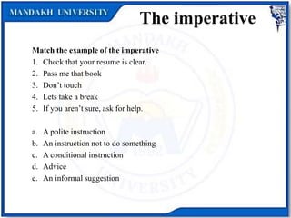 The imperative
Match the example of the imperative
1. Check that your resume is clear.
2. Pass me that book
3. Don’t touch
4. Lets take a break
5. If you aren’t sure, ask for help.
a. A polite instruction
b. An instruction not to do something
c. A conditional instruction
d. Advice
e. An informal suggestion
 