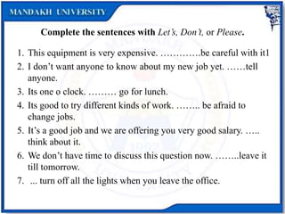 Complete the sentences with Let’s, Don’t, or Please.
1. This equipment is very expensive. ………….be careful with it1
2. I don’t want anyone to know about my new job yet. ……tell
anyone.
3. Its one o clock. ……… go for lunch.
4. Its good to try different kinds of work. …….. be afraid to
change jobs.
5. It’s a good job and we are offering you very good salary. …..
think about it.
6. We don’t have time to discuss this question now. ……..leave it
till tomorrow.
7. ... turn off all the lights when you leave the office.
 