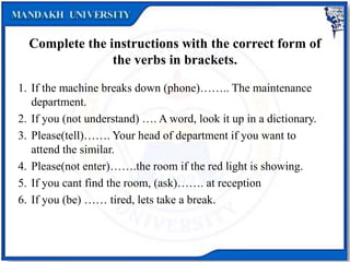 Complete the instructions with the correct form of
the verbs in brackets.
1. If the machine breaks down (phone)…….. The maintenance
department.
2. If you (not understand) …. A word, look it up in a dictionary.
3. Please(tell)……. Your head of department if you want to
attend the similar.
4. Please(not enter)…….the room if the red light is showing.
5. If you cant find the room, (ask)……. at reception
6. If you (be) …… tired, lets take a break.
 