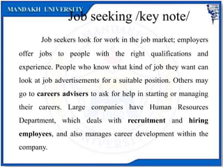 Job seeking /key note/
Job seekers look for work in the job market; employers
offer jobs to people with the right qualifications and
experience. People who know what kind of job they want can
look at job advertisements for a suitable position. Others may
go to careers advisers to ask for help in starting or managing
their careers. Large companies have Human Resources
Department, which deals with recruitment and hiring
employees, and also manages career development within the
company.
 
