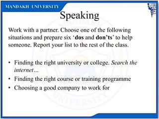 Speaking
Work with a partner. Choose one of the following
situations and prepare six ‘dos and don’ts’ to help
someone. Report your list to the rest of the class.
• Finding the right university or college. Search the
internet…
• Finding the right course or training programme
• Choosing a good company to work for
 