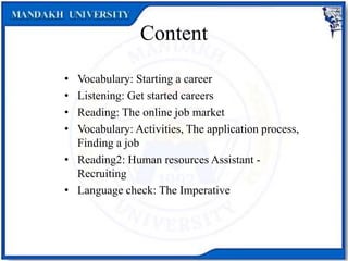 Content
• Vocabulary: Starting a career
• Listening: Get started careers
• Reading: The online job market
• Vocabulary: Activities, The application process,
Finding a job
• Reading2: Human resources Assistant -
Recruiting
• Language check: The Imperative
 