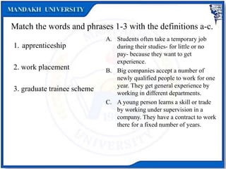 Match the words and phrases 1-3 with the definitions a-c.
1. apprenticeship
2. work placement
3. graduate trainee scheme
A. Students often take a temporary job
during their studies- for little or no
pay- because they want to get
experience.
B. Big companies accept a number of
newly qualified people to work for one
year. They get general experience by
working in different departments.
C. A young person learns a skill or trade
by working under supervision in a
company. They have a contract to work
there for a fixed number of years.
 