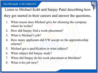 Listen to Michael Kohl and Sanjay Patel describing how
they got started in their careers and answer the questions.
1. What reason does Michael give for choosing the company
where he works?
2. How did Sanjay find a work placement?
3. What is Michael’s job?
4. How many applicants did VW accept on the apprenticeship
scheme?
5. Michael got a qualification in what subject?
6. What subject did Sanjay study?
7. When did Sanjay do his work placement at Meridian?
8. What is his job now?
 