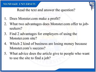 Read the text and answer the question?
1. Does Monster.com make a profit?
2. What two advantages does Monster.com offer to job-
seekers?
3. Find 2 advantages for employers of using the
Monster.com site?
4. Which 2 kind of business are losing money because
Monster.com’s success?
5. What advice does the article give to people who want
to use the site to find a job?
 