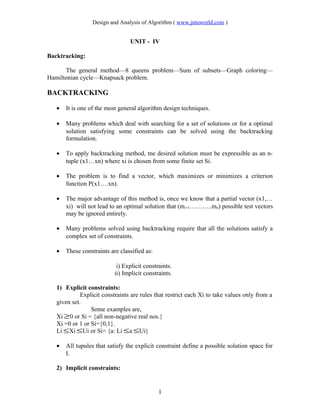 Design and Analysis of Algorithm ( www.jntuworld.com )
UNIT - IV
Backtracking:
The general method—8 queens problem—Sum of subsets—Graph coloring—
Hamiltonian cycle—Knapsack problem.
BACKTRACKING
• It is one of the most general algorithm design techniques.
• Many problems which deal with searching for a set of solutions or for a optimal
solution satisfying some constraints can be solved using the backtracking
formulation.
• To apply backtracking method, tne desired solution must be expressible as an n-
tuple (x1…xn) where xi is chosen from some finite set Si.
• The problem is to find a vector, which maximizes or minimizes a criterion
function P(x1….xn).
• The major advantage of this method is, once we know that a partial vector (x1,…
xi) will not lead to an optimal solution that (mi+1………..mn) possible test vectors
may be ignored entirely.
• Many problems solved using backtracking require that all the solutions satisfy a
complex set of constraints.
• These constraints are classified as:
i) Explicit constraints.
ii) Implicit constraints.
1) Explicit constraints:
Explicit constraints are rules that restrict each Xi to take values only from a
given set.
Some examples are,
Xi ≥0 or Si = {all non-negative real nos.}
Xi =0 or 1 or Si={0,1}.
Li ≤Xi ≤Ui or Si= {a: Li ≤a ≤Ui}
• All tupules that satisfy the explicit constraint define a possible solution space for
I.
2) Implicit constraints:
1
 