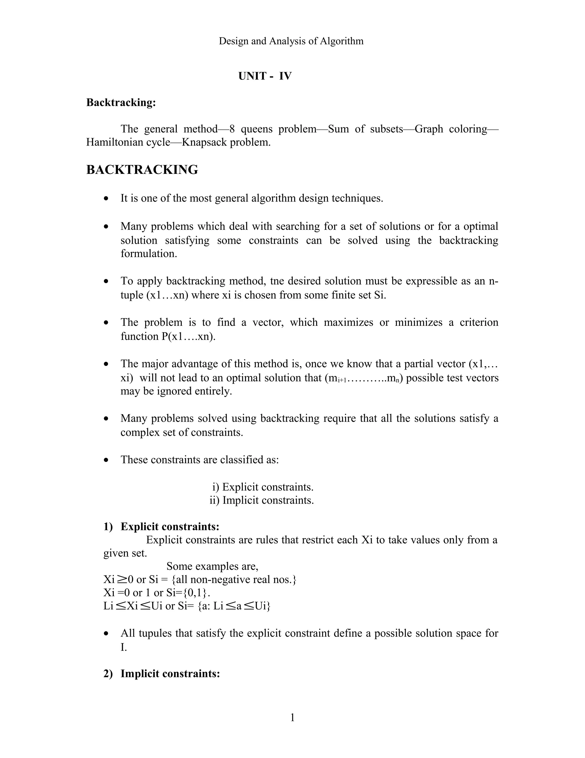 Design and Analysis of Algorithm
UNIT - IV
Backtracking:
The general method—8 queens problem—Sum of subsets—Graph coloring—
Hamiltonian cycle—Knapsack problem.
BACKTRACKING
• It is one of the most general algorithm design techniques.
• Many problems which deal with searching for a set of solutions or for a optimal
solution satisfying some constraints can be solved using the backtracking
formulation.
• To apply backtracking method, tne desired solution must be expressible as an n-
tuple (x1…xn) where xi is chosen from some finite set Si.
• The problem is to find a vector, which maximizes or minimizes a criterion
function P(x1….xn).
• The major advantage of this method is, once we know that a partial vector (x1,…
xi) will not lead to an optimal solution that (mi+1………..mn) possible test vectors
may be ignored entirely.
• Many problems solved using backtracking require that all the solutions satisfy a
complex set of constraints.
• These constraints are classified as:
i) Explicit constraints.
ii) Implicit constraints.
1) Explicit constraints:
Explicit constraints are rules that restrict each Xi to take values only from a
given set.
Some examples are,
Xi ≥0 or Si = {all non-negative real nos.}
Xi =0 or 1 or Si={0,1}.
Li ≤Xi ≤Ui or Si= {a: Li ≤a ≤Ui}
• All tupules that satisfy the explicit constraint define a possible solution space for
I.
2) Implicit constraints:
1
 