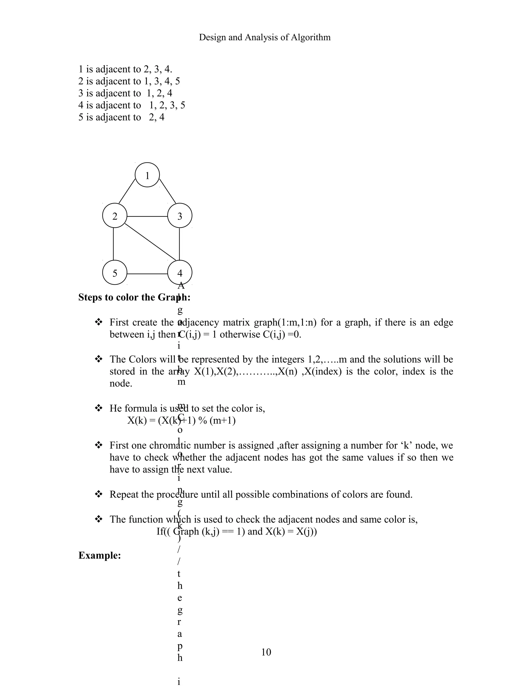 Design and Analysis of Algorithm
1 is adjacent to 2, 3, 4.
2 is adjacent to 1, 3, 4, 5
3 is adjacent to 1, 2, 4
4 is adjacent to 1, 2, 3, 5
5 is adjacent to 2, 4
Steps to color the Graph:
 First create the adjacency matrix graph(1:m,1:n) for a graph, if there is an edge
between i,j then C(i,j) = 1 otherwise C(i,j) =0.
 The Colors will be represented by the integers 1,2,…..m and the solutions will be
stored in the array X(1),X(2),………..,X(n) ,X(index) is the color, index is the
node.
 He formula is used to set the color is,
X(k) = (X(k)+1) % (m+1)
 First one chromatic number is assigned ,after assigning a number for ‘k’ node, we
have to check whether the adjacent nodes has got the same values if so then we
have to assign the next value.
 Repeat the procedure until all possible combinations of colors are found.
 The function which is used to check the adjacent nodes and same color is,
If(( Graph (k,j) == 1) and X(k) = X(j))
Example:
10
1
3
5 4
A
l
g
o
r
i
t
h
m
m
C
o
l
o
r
i
n
g
(
k
)
/
/
t
h
e
g
r
a
p
h
i
2
 