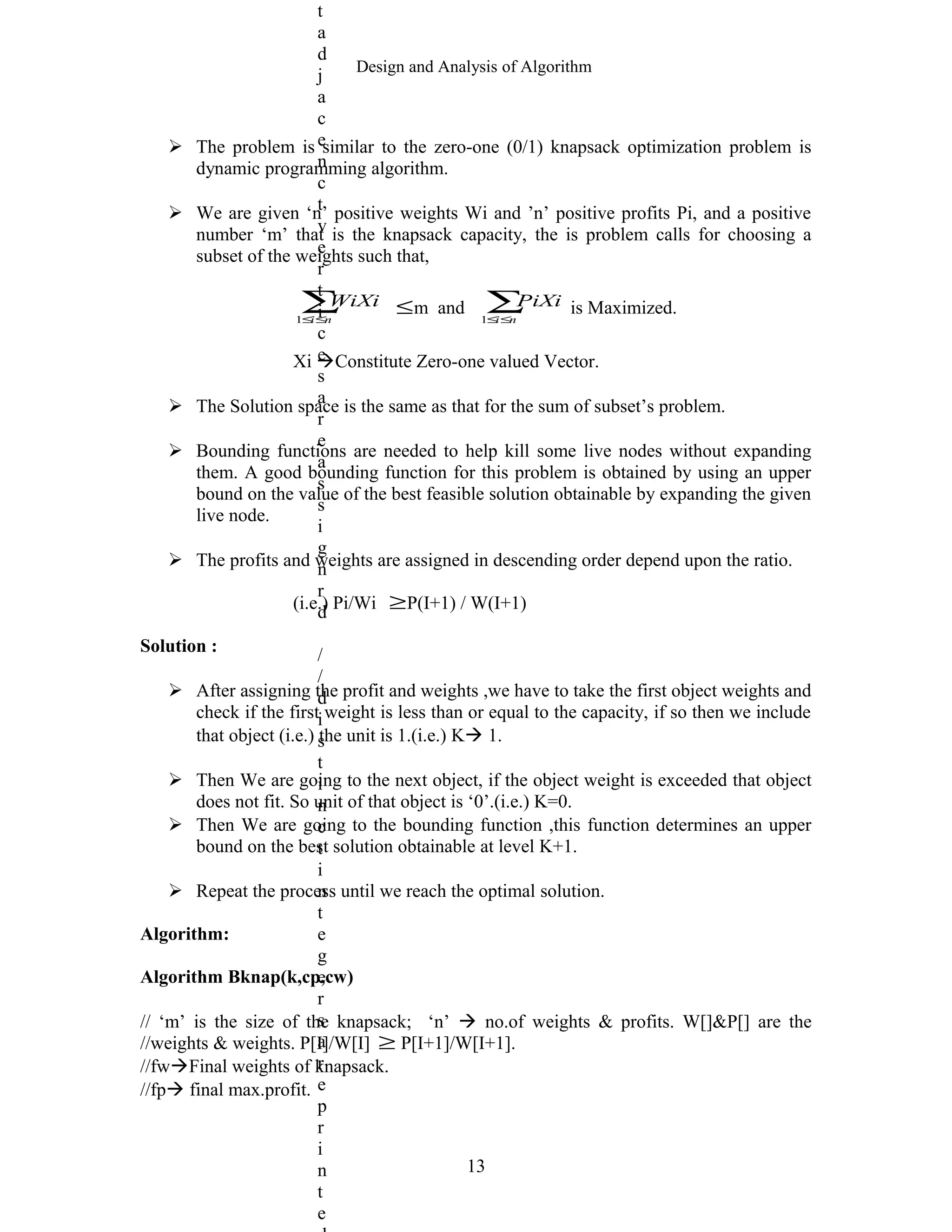 Design and Analysis of Algorithm
 The problem is similar to the zero-one (0/1) knapsack optimization problem is
dynamic programming algorithm.
 We are given ‘n’ positive weights Wi and ’n’ positive profits Pi, and a positive
number ‘m’ that is the knapsack capacity, the is problem calls for choosing a
subset of the weights such that,
∑≤≤ ni
WiXi
1
≤m and ∑≤≤ ni
PiXi
1
is Maximized.
Xi Constitute Zero-one valued Vector.
 The Solution space is the same as that for the sum of subset’s problem.
 Bounding functions are needed to help kill some live nodes without expanding
them. A good bounding function for this problem is obtained by using an upper
bound on the value of the best feasible solution obtainable by expanding the given
live node.
 The profits and weights are assigned in descending order depend upon the ratio.
(i.e.) Pi/Wi ≥P(I+1) / W(I+1)
Solution :
 After assigning the profit and weights ,we have to take the first object weights and
check if the first weight is less than or equal to the capacity, if so then we include
that object (i.e.) the unit is 1.(i.e.) K 1.
 Then We are going to the next object, if the object weight is exceeded that object
does not fit. So unit of that object is ‘0’.(i.e.) K=0.
 Then We are going to the bounding function ,this function determines an upper
bound on the best solution obtainable at level K+1.
 Repeat the process until we reach the optimal solution.
Algorithm:
Algorithm Bknap(k,cp,cw)
// ‘m’ is the size of the knapsack; ‘n’  no.of weights & profits. W[]&P[] are the
//weights & weights. P[I]/W[I] ≥ P[I+1]/W[I+1].
//fwFinal weights of knapsack.
//fp final max.profit.
13
t
a
d
j
a
c
e
n
c
t
v
e
r
t
i
c
e
s
a
r
e
a
s
s
i
g
n
r
d
/
/
d
i
s
t
i
n
c
t
i
n
t
e
g
e
r
s
a
r
e
p
r
i
n
t
e
 