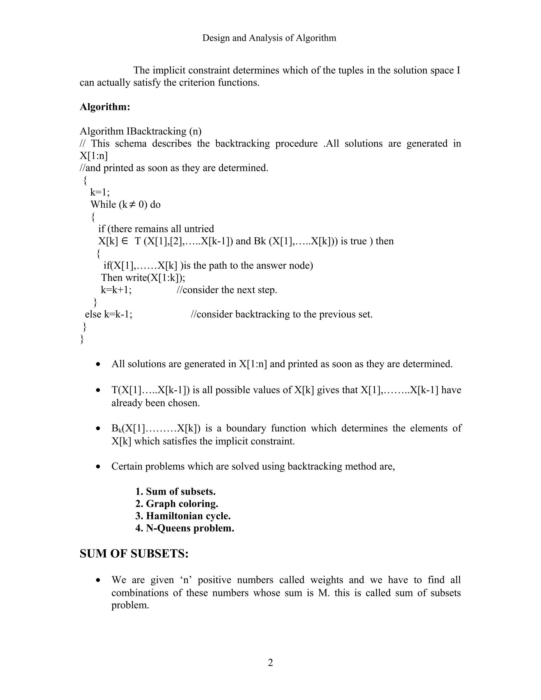 Design and Analysis of Algorithm
The implicit constraint determines which of the tuples in the solution space I
can actually satisfy the criterion functions.
Algorithm:
Algorithm IBacktracking (n)
// This schema describes the backtracking procedure .All solutions are generated in
X[1:n]
//and printed as soon as they are determined.
{
k=1;
While (k ≠ 0) do
{
if (there remains all untried
X[k] ∈ T (X[1],[2],…..X[k-1]) and Bk (X[1],…..X[k])) is true ) then
{
if(X[1],……X[k] )is the path to the answer node)
Then write(X[1:k]);
k=k+1; //consider the next step.
}
else k=k-1; //consider backtracking to the previous set.
}
}
• All solutions are generated in X[1:n] and printed as soon as they are determined.
• T(X[1]…..X[k-1]) is all possible values of X[k] gives that X[1],……..X[k-1] have
already been chosen.
• Bk(X[1]………X[k]) is a boundary function which determines the elements of
X[k] which satisfies the implicit constraint.
• Certain problems which are solved using backtracking method are,
1. Sum of subsets.
2. Graph coloring.
3. Hamiltonian cycle.
4. N-Queens problem.
SUM OF SUBSETS:
• We are given ‘n’ positive numbers called weights and we have to find all
combinations of these numbers whose sum is M. this is called sum of subsets
problem.
2
 