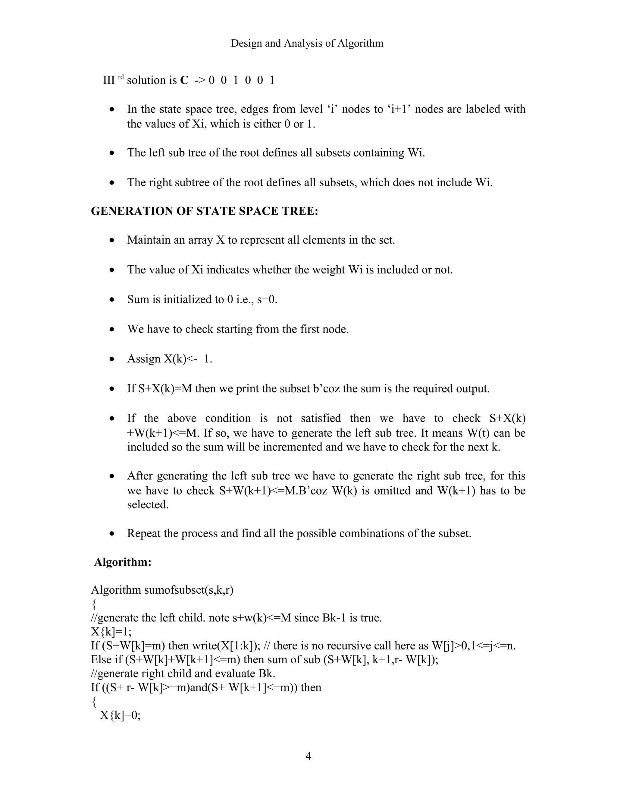 Design and Analysis of Algorithm
III rd
solution is C -> 0 0 1 0 0 1
• In the state space tree, edges from level ‘i’ nodes to ‘i+1’ nodes are labeled with
the values of Xi, which is either 0 or 1.
• The left sub tree of the root defines all subsets containing Wi.
• The right subtree of the root defines all subsets, which does not include Wi.
GENERATION OF STATE SPACE TREE:
• Maintain an array X to represent all elements in the set.
• The value of Xi indicates whether the weight Wi is included or not.
• Sum is initialized to 0 i.e., s=0.
• We have to check starting from the first node.
• Assign X(k)<- 1.
• If S+X(k)=M then we print the subset b’coz the sum is the required output.
• If the above condition is not satisfied then we have to check S+X(k)
+W(k+1)<=M. If so, we have to generate the left sub tree. It means W(t) can be
included so the sum will be incremented and we have to check for the next k.
• After generating the left sub tree we have to generate the right sub tree, for this
we have to check S+W(k+1)<=M.B’coz W(k) is omitted and W(k+1) has to be
selected.
• Repeat the process and find all the possible combinations of the subset.
Algorithm:
Algorithm sumofsubset(s,k,r)
{
//generate the left child. note s+w(k)<=M since Bk-1 is true.
X{k]=1;
If (S+W[k]=m) then write(X[1:k]); // there is no recursive call here as W[j]>0,1<=j<=n.
Else if (S+W[k]+W[k+1]<=m) then sum of sub (S+W[k], k+1,r- W[k]);
//generate right child and evaluate Bk.
If ((S+ r- W[k]>=m)and(S+ W[k+1]<=m)) then
{
X{k]=0;
4
 