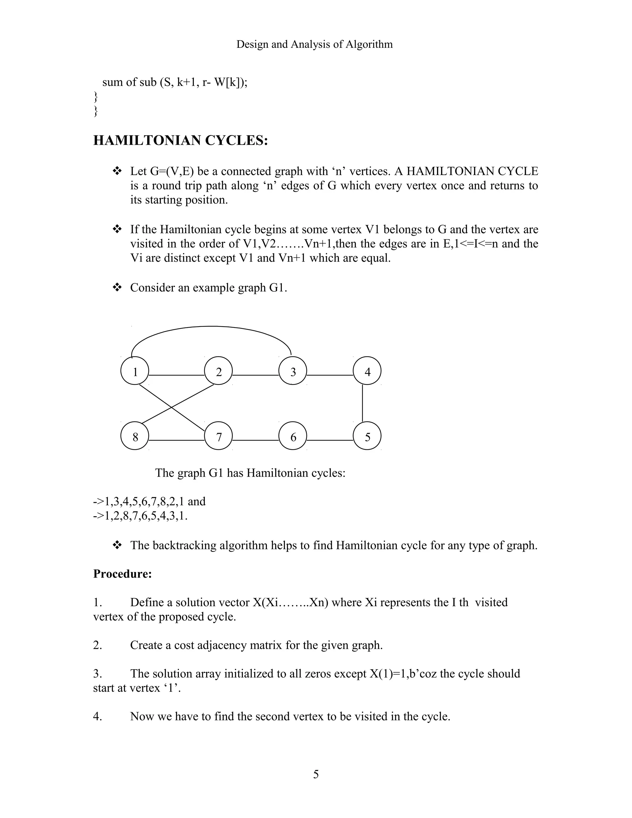 Design and Analysis of Algorithm
sum of sub (S, k+1, r- W[k]);
}
}
HAMILTONIAN CYCLES:
 Let G=(V,E) be a connected graph with ‘n’ vertices. A HAMILTONIAN CYCLE
is a round trip path along ‘n’ edges of G which every vertex once and returns to
its starting position.
 If the Hamiltonian cycle begins at some vertex V1 belongs to G and the vertex are
visited in the order of V1,V2…….Vn+1,then the edges are in E,1<=I<=n and the
Vi are distinct except V1 and Vn+1 which are equal.
 Consider an example graph G1.
The graph G1 has Hamiltonian cycles:
->1,3,4,5,6,7,8,2,1 and
->1,2,8,7,6,5,4,3,1.
 The backtracking algorithm helps to find Hamiltonian cycle for any type of graph.
Procedure:
1. Define a solution vector X(Xi……..Xn) where Xi represents the I th visited
vertex of the proposed cycle.
2. Create a cost adjacency matrix for the given graph.
3. The solution array initialized to all zeros except X(1)=1,b’coz the cycle should
start at vertex ‘1’.
4. Now we have to find the second vertex to be visited in the cycle.
5
1 2 3 4
8 7 6 5
 