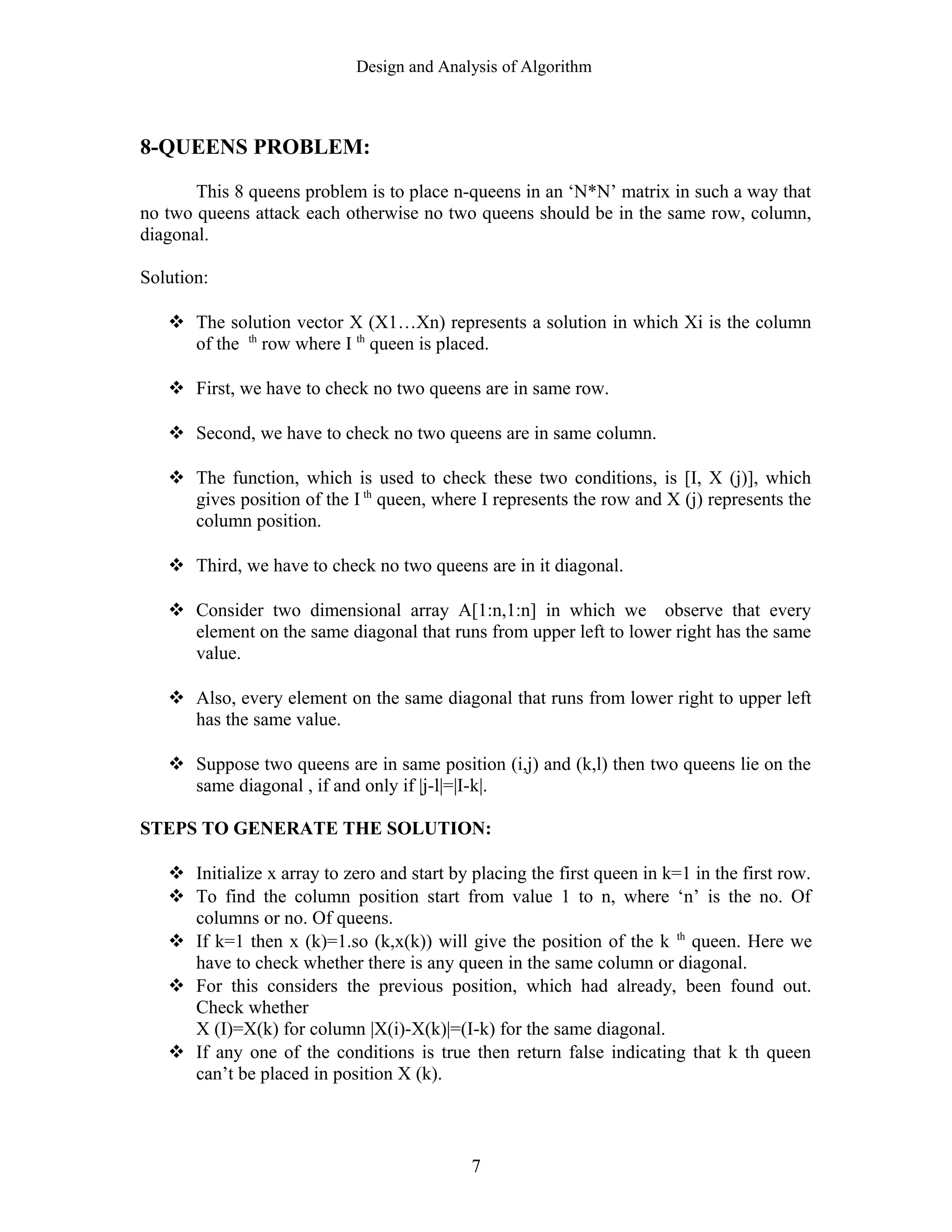 Design and Analysis of Algorithm
8-QUEENS PROBLEM:
This 8 queens problem is to place n-queens in an ‘N*N’ matrix in such a way that
no two queens attack each otherwise no two queens should be in the same row, column,
diagonal.
Solution:
 The solution vector X (X1…Xn) represents a solution in which Xi is the column
of the th
row where I th
queen is placed.
 First, we have to check no two queens are in same row.
 Second, we have to check no two queens are in same column.
 The function, which is used to check these two conditions, is [I, X (j)], which
gives position of the I th
queen, where I represents the row and X (j) represents the
column position.
 Third, we have to check no two queens are in it diagonal.
 Consider two dimensional array A[1:n,1:n] in which we observe that every
element on the same diagonal that runs from upper left to lower right has the same
value.
 Also, every element on the same diagonal that runs from lower right to upper left
has the same value.
 Suppose two queens are in same position (i,j) and (k,l) then two queens lie on the
same diagonal , if and only if |j-l|=|I-k|.
STEPS TO GENERATE THE SOLUTION:
 Initialize x array to zero and start by placing the first queen in k=1 in the first row.
 To find the column position start from value 1 to n, where ‘n’ is the no. Of
columns or no. Of queens.
 If k=1 then x (k)=1.so (k,x(k)) will give the position of the k th
queen. Here we
have to check whether there is any queen in the same column or diagonal.
 For this considers the previous position, which had already, been found out.
Check whether
X (I)=X(k) for column |X(i)-X(k)|=(I-k) for the same diagonal.
 If any one of the conditions is true then return false indicating that k th queen
can’t be placed in position X (k).
7
 