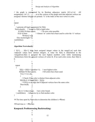 Design and Analysis of Algorithm
// the graph is represented by its Boolean adjacency matrix G[1:n,1:n] .All
assignments //of 1,2,……….,m to the vertices of the graph such that adjacent vertices are
assigned //distinct integers are printed. ’k’ is the index of the next vertex to color.
{
repeat
{
// generate all legal assignment for X[k].
Nextvalue(k); // Assign to X[k] a legal color.
If (X[k]=0) then return; // No new color possible.
If (k=n) then // Almost ‘m’ colors have been used to color the ‘n’ vertices
Write(x[1:n]);
Else mcoloring(k+1);
}until(false);
}
Algorithm Nextvalue(k)
// X[1],……X[k-1] have been assigned integer values in the range[1,m] such that
//adjacent values have distinct integers. A value for X[k] is determined in the
//range[0,m].X[k] is assigned the next highest numbers color while maintaining
//distinctness form the adjacent vertices of vertex K. If no such color exists, then X[k] is
0.
{
repeat
{
X[k] = (X[k]+1)mod(m+1); // next highest color.
If(X[k]=0) then return; //All colors have been used.
For j=1 to n do
{
// Check if this color is distinct from adjacent color.
If((G[k,j] ≠ 0)and(X[k] = X[j]))
// If (k,j) is an edge and if adjacent vertices have the same color.
Then break;
}
if(j=n+1) then return; //new color found.
} until(false); //otherwise try to find another color.
}
 The time spent by Nextvalue to determine the children is θ(mn)
Total time is = θ(mn
n).
Knapsack Problem using Backtracking:
12
a
s
s
i
g
n
m
e
n
t
s
/
/
o
f
1
,
2
,
…
…
…
.
,
m
t
o
t
h
e
v
e
r
t
i
c
e
s
o
f
t
h
e
g
r
a
p
h
s
u
c
h
t
h
 