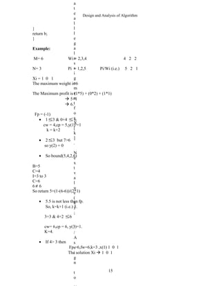 Design and Analysis of Algorithm
}
return b;
}
Example:
M= 6 Wi = 2,3,4 4 2 2
N= 3 Pi = 1,2,5 Pi/Wi (i.e.) 5 2 1
Xi = 1 0 1
The maximum weight is 6
The Maximum profit is (1*5) + (0*2) + (1*1)
 5+1
 6.
Fp = (-1)
• 1 ≤3 & 0+4 ≤ 6
cw = 4,cp = 5,y(1) =1
k = k+2
• 2 ≤3 but 7>6
so y(2) = 0
• So bound(5,4,2,6)
B=5
C=4
I=3 to 3
C=6
6 ≠ 6
So return 5+(1-(6-6))/(2*1)
• 5.5 is not less than fp.
So, k=k+1 (i.e.) 3.
3=3 & 4+2 ≤6
cw= 6,cp = 6, y(3)=1.
K=4.
• If 4> 3 then
Fp =6,fw=6,k=3 ,x(1) 1 0 1
The solution Xi  1 0 1
15
a
t
e
a
l
l
l
e
g
a
l
a
s
s
i
g
n
m
e
n
t
f
o
r
X
[
k
]
.
N
e
x
t
v
a
l
u
e
(
k
)
;
/
/
A
s
s
i
g
n
t
o
 