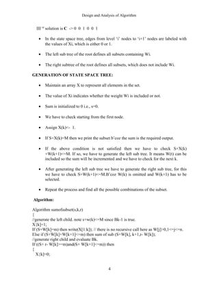 Design and Analysis of Algorithm
III rd
solution is C -> 0 0 1 0 0 1
• In the state space tree, edges from level ‘i’ nodes to ‘i+1’ nodes are labeled with
the values of Xi, which is either 0 or 1.
• The left sub tree of the root defines all subsets containing Wi.
• The right subtree of the root defines all subsets, which does not include Wi.
GENERATION OF STATE SPACE TREE:
• Maintain an array X to represent all elements in the set.
• The value of Xi indicates whether the weight Wi is included or not.
• Sum is initialized to 0 i.e., s=0.
• We have to check starting from the first node.
• Assign X(k)<- 1.
• If S+X(k)=M then we print the subset b’coz the sum is the required output.
• If the above condition is not satisfied then we have to check S+X(k)
+W(k+1)<=M. If so, we have to generate the left sub tree. It means W(t) can be
included so the sum will be incremented and we have to check for the next k.
• After generating the left sub tree we have to generate the right sub tree, for this
we have to check S+W(k+1)<=M.B’coz W(k) is omitted and W(k+1) has to be
selected.
• Repeat the process and find all the possible combinations of the subset.
Algorithm:
Algorithm sumofsubset(s,k,r)
{
//generate the left child. note s+w(k)<=M since Bk-1 is true.
X{k]=1;
If (S+W[k]=m) then write(X[1:k]); // there is no recursive call here as W[j]>0,1<=j<=n.
Else if (S+W[k]+W[k+1]<=m) then sum of sub (S+W[k], k+1,r- W[k]);
//generate right child and evaluate Bk.
If ((S+ r- W[k]>=m)and(S+ W[k+1]<=m)) then
{
X{k]=0;
4
 