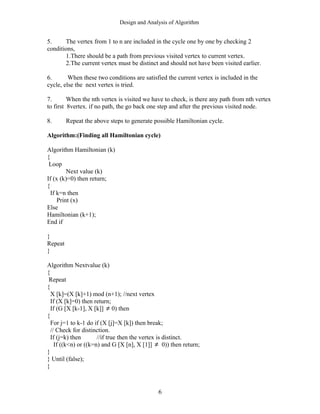 Design and Analysis of Algorithm
5. The vertex from 1 to n are included in the cycle one by one by checking 2
conditions,
1.There should be a path from previous visited vertex to current vertex.
2.The current vertex must be distinct and should not have been visited earlier.
6. When these two conditions are satisfied the current vertex is included in the
cycle, else the next vertex is tried.
7. When the nth vertex is visited we have to check, is there any path from nth vertex
to first 8vertex. if no path, the go back one step and after the previous visited node.
8. Repeat the above steps to generate possible Hamiltonian cycle.
Algorithm:(Finding all Hamiltonian cycle)
Algorithm Hamiltonian (k)
{
Loop
Next value (k)
If (x (k)=0) then return;
{
If k=n then
Print (x)
Else
Hamiltonian (k+1);
End if
}
Repeat
}
Algorithm Nextvalue (k)
{
Repeat
{
X [k]=(X [k]+1) mod (n+1); //next vertex
If (X [k]=0) then return;
If (G [X [k-1], X [k]] ≠ 0) then
{
For j=1 to k-1 do if (X [j]=X [k]) then break;
// Check for distinction.
If (j=k) then //if true then the vertex is distinct.
If ((k<n) or ((k=n) and G [X [n], X [1]] ≠ 0)) then return;
}
} Until (false);
}
6
 