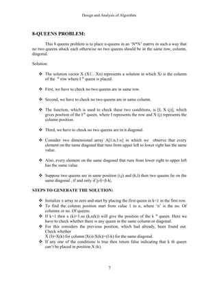 Design and Analysis of Algorithm
8-QUEENS PROBLEM:
This 8 queens problem is to place n-queens in an ‘N*N’ matrix in such a way that
no two queens attack each otherwise no two queens should be in the same row, column,
diagonal.
Solution:
 The solution vector X (X1…Xn) represents a solution in which Xi is the column
of the th
row where I th
queen is placed.
 First, we have to check no two queens are in same row.
 Second, we have to check no two queens are in same column.
 The function, which is used to check these two conditions, is [I, X (j)], which
gives position of the I th
queen, where I represents the row and X (j) represents the
column position.
 Third, we have to check no two queens are in it diagonal.
 Consider two dimensional array A[1:n,1:n] in which we observe that every
element on the same diagonal that runs from upper left to lower right has the same
value.
 Also, every element on the same diagonal that runs from lower right to upper left
has the same value.
 Suppose two queens are in same position (i,j) and (k,l) then two queens lie on the
same diagonal , if and only if |j-l|=|I-k|.
STEPS TO GENERATE THE SOLUTION:
 Initialize x array to zero and start by placing the first queen in k=1 in the first row.
 To find the column position start from value 1 to n, where ‘n’ is the no. Of
columns or no. Of queens.
 If k=1 then x (k)=1.so (k,x(k)) will give the position of the k th
queen. Here we
have to check whether there is any queen in the same column or diagonal.
 For this considers the previous position, which had already, been found out.
Check whether
X (I)=X(k) for column |X(i)-X(k)|=(I-k) for the same diagonal.
 If any one of the conditions is true then return false indicating that k th queen
can’t be placed in position X (k).
7
 