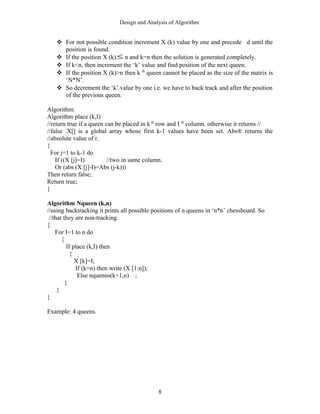 Design and Analysis of Algorithm
 For not possible condition increment X (k) value by one and precede d until the
position is found.
 If the position X (k) ≤ n and k=n then the solution is generated completely.
 If k<n, then increment the ‘k’ value and find position of the next queen.
 If the position X (k)>n then k th
queen cannot be placed as the size of the matrix is
‘N*N’.
 So decrement the ‘k’ value by one i.e. we have to back track and after the position
of the previous queen.
Algorithm:
Algorithm place (k,I)
//return true if a queen can be placed in k th
row and I th
column. otherwise it returns //
//false .X[] is a global array whose first k-1 values have been set. Abs® returns the
//absolute value of r.
{
For j=1 to k-1 do
If ((X [j]=I) //two in same column.
Or (abs (X [j]-I)=Abs (j-k)))
Then return false;
Return true;
}
Algorithm Nqueen (k,n)
//using backtracking it prints all possible positions of n queens in ‘n*n’ chessboard. So
//that they are non-tracking.
{
For I=1 to n do
{
If place (k,I) then
{
X [k]=I;
If (k=n) then write (X [1:n]);
Else nquenns(k+1,n) ;
}
}
}
Example: 4 queens.
8
 