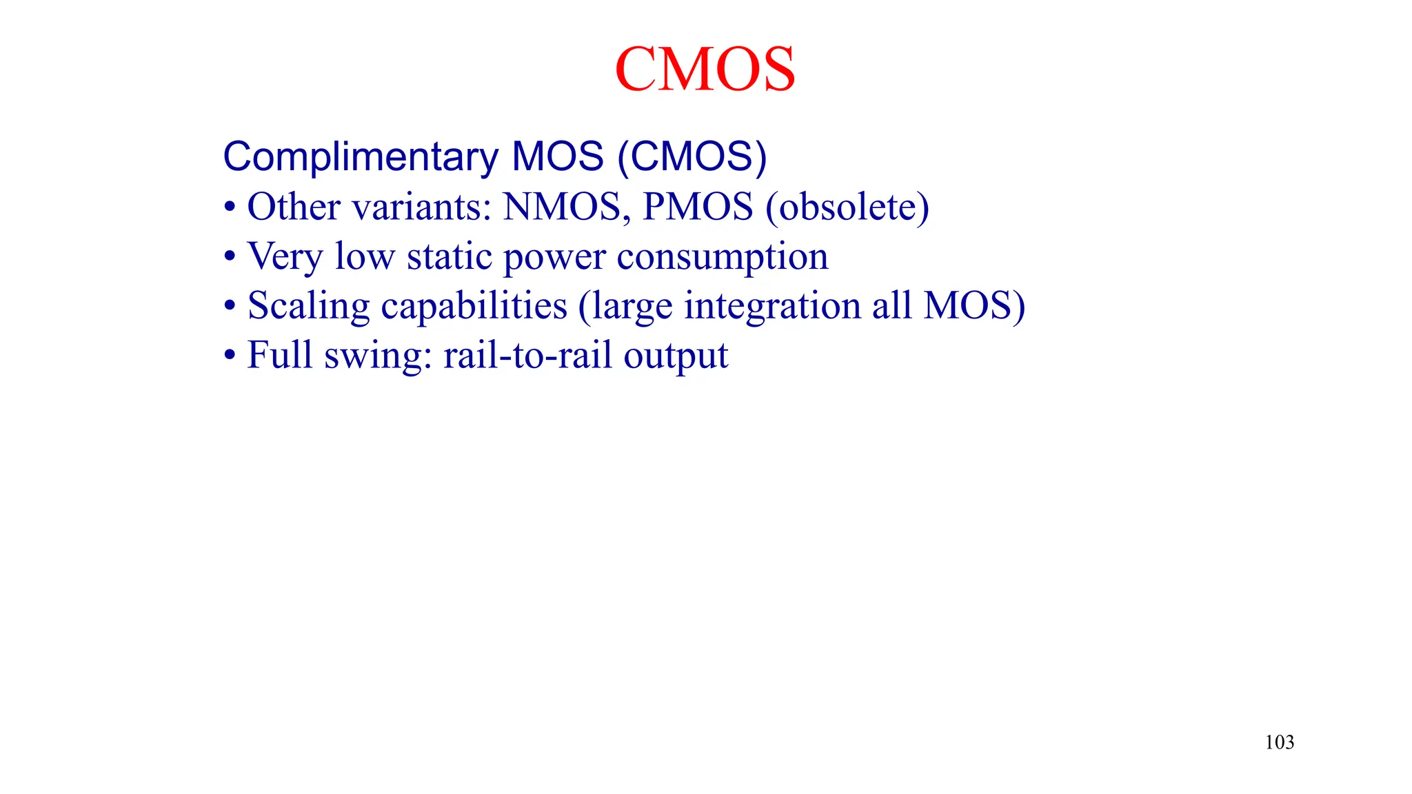CMOS
Complimentary MOS (CMOS)
• Other variants: NMOS, PMOS (obsolete)
• Very low static power consumption
• Scaling capabilities (large integration all MOS)
• Full swing: rail-to-rail output
103
 