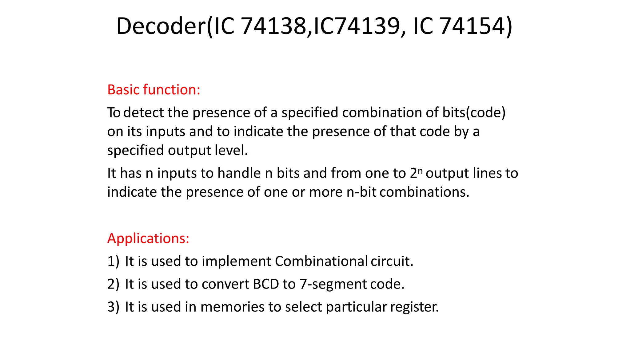 Decoder(IC 74138,IC74139, IC 74154)
Basic function:
Todetect the presence of a specified combination of bits(code)
on its inputs and to indicate the presence of that code by a
specified output level.
It has n inputs to handle n bits and from one to 2n output lines to
indicate the presence of one or more n-bit combinations.
Applications:
1) It is used to implement Combinationalcircuit.
2) It is used to convert BCD to 7-segment code.
3) It is used in memories to select particular register.
 