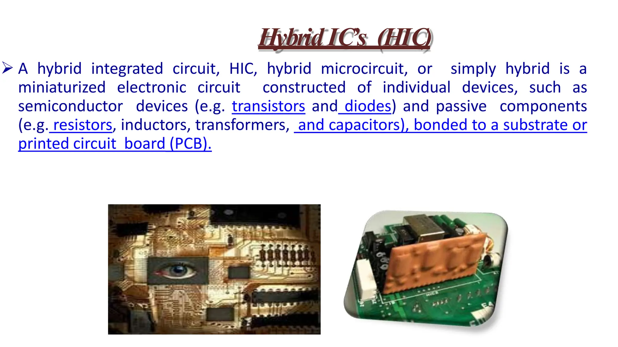  A hybrid integrated circuit, HIC, hybrid microcircuit, or simply hybrid is a
miniaturized electronic circuit constructed of individual devices, such as
semiconductor devices (e.g. transistors and diodes) and passive components
(e.g. resistors, inductors, transformers, and capacitors), bonded to a substrate or
printed circuit board (PCB).
HybridIC’s (HIC)
 