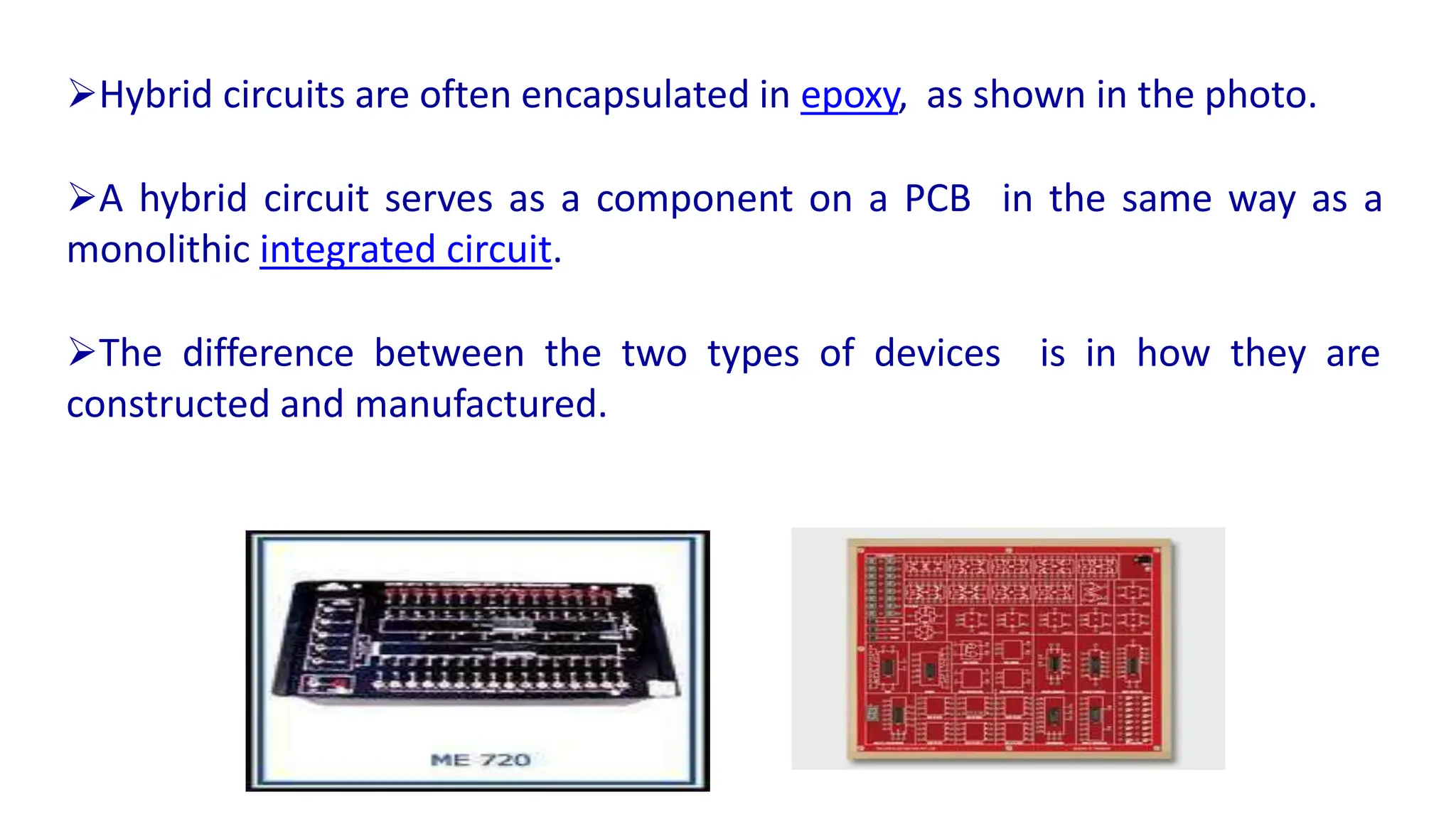 Hybrid circuits are often encapsulated in epoxy, as shown in the photo.
A hybrid circuit serves as a component on a PCB in the same way as a
monolithic integrated circuit.
The difference between the two types of devices is in how they are
constructed and manufactured.
 
