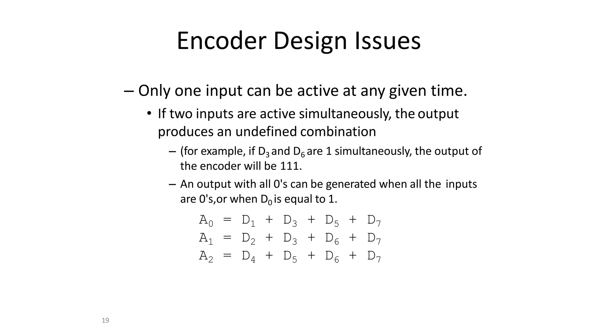 19
Encoder Design Issues
– Only one input can be active at any given time.
• If two inputs are active simultaneously, the output
produces an undefined combination
– (for example, if D3 and D6 are 1 simultaneously, the output of
the encoder will be 111.
– An output with all 0's can be generated when all the inputs
are 0's,or when D0 is equal to 1.
A0 = D1 + D3 + D5 + D7
A1 = D2 + D3 + D6 + D7
A2 = D4 + D5 + D6 + D7
 