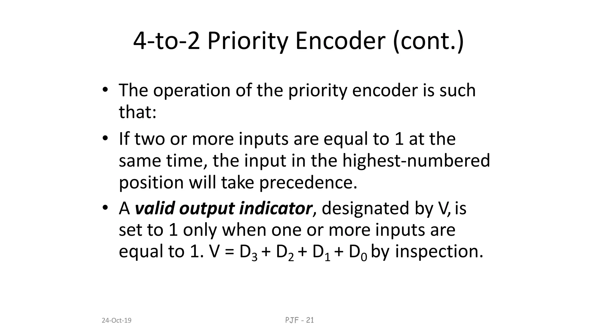 24-Oct-19 PJF - 21
4-to-2 Priority Encoder (cont.)
• The operation of the priority encoder is such
that:
• If two or more inputs are equal to 1 at the
same time, the input in the highest-numbered
position will take precedence.
• A valid output indicator, designated by V,is
set to 1 only when one or more inputs are
equal to 1. V = D3 + D2 + D1 + D0 by inspection.
 