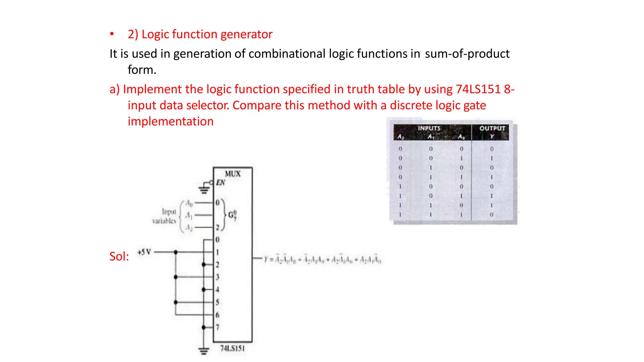 • 2) Logic function generator
It is used in generation of combinational logic functions in sum-of-product
form.
a) Implement the logic function specified in truth table by using 74LS151 8-
input data selector. Compare this method with a discrete logic gate
implementation
Sol:
 