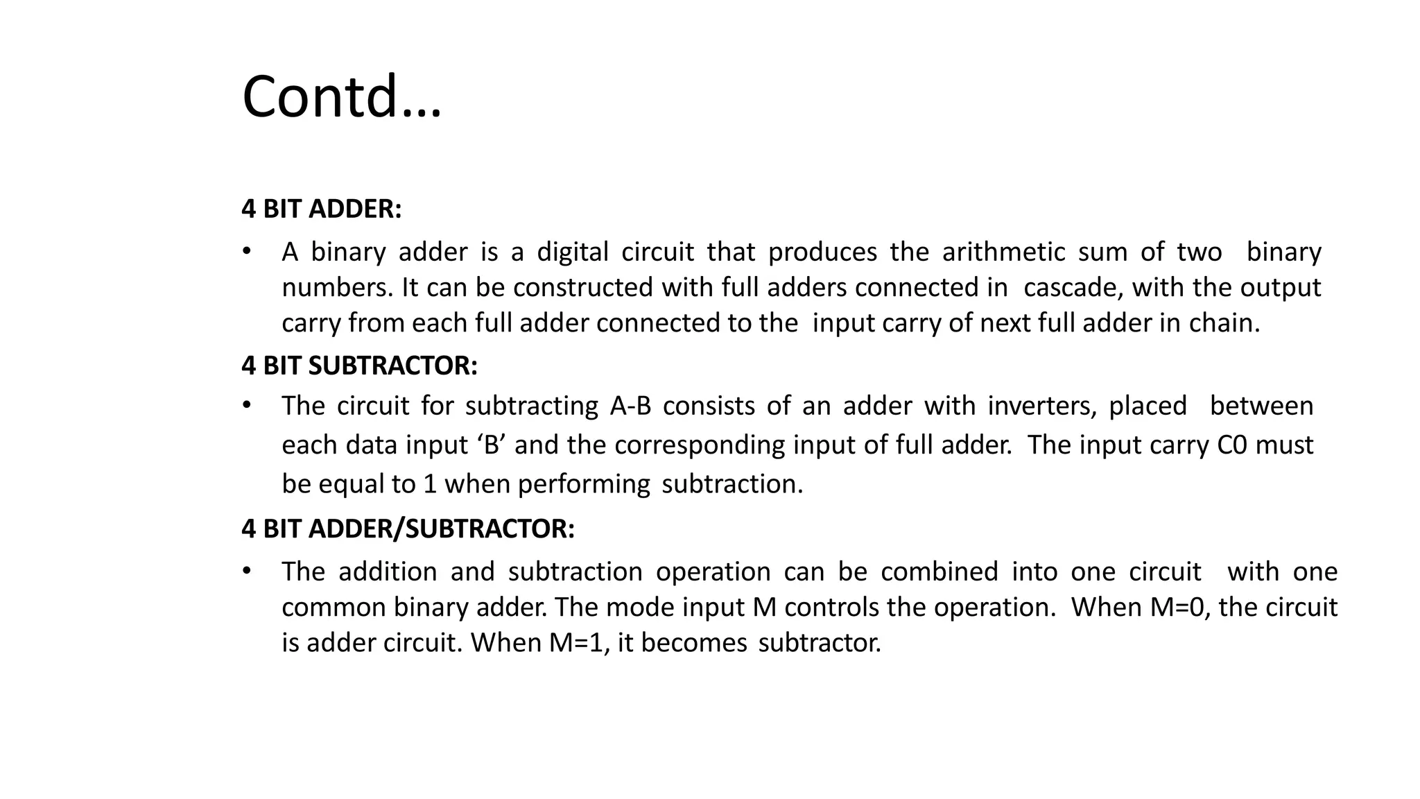 Contd…
4 BIT ADDER:
• A binary adder is a digital circuit that produces the arithmetic sum of two binary
numbers. It can be constructed with full adders connected in cascade, with the output
carry from each full adder connected to the input carry of next full adder in chain.
4 BIT SUBTRACTOR:
• The circuit for subtracting A-B consists of an adder with inverters, placed between
each data input ‘B’ and the corresponding input of full adder. The input carry C0 must
be equal to 1 when performing subtraction.
4 BIT ADDER/SUBTRACTOR:
• The addition and subtraction operation can be combined into one circuit with one
common binary adder. The mode input M controls the operation. When M=0, the circuit
is adder circuit. When M=1, it becomes subtractor.
 