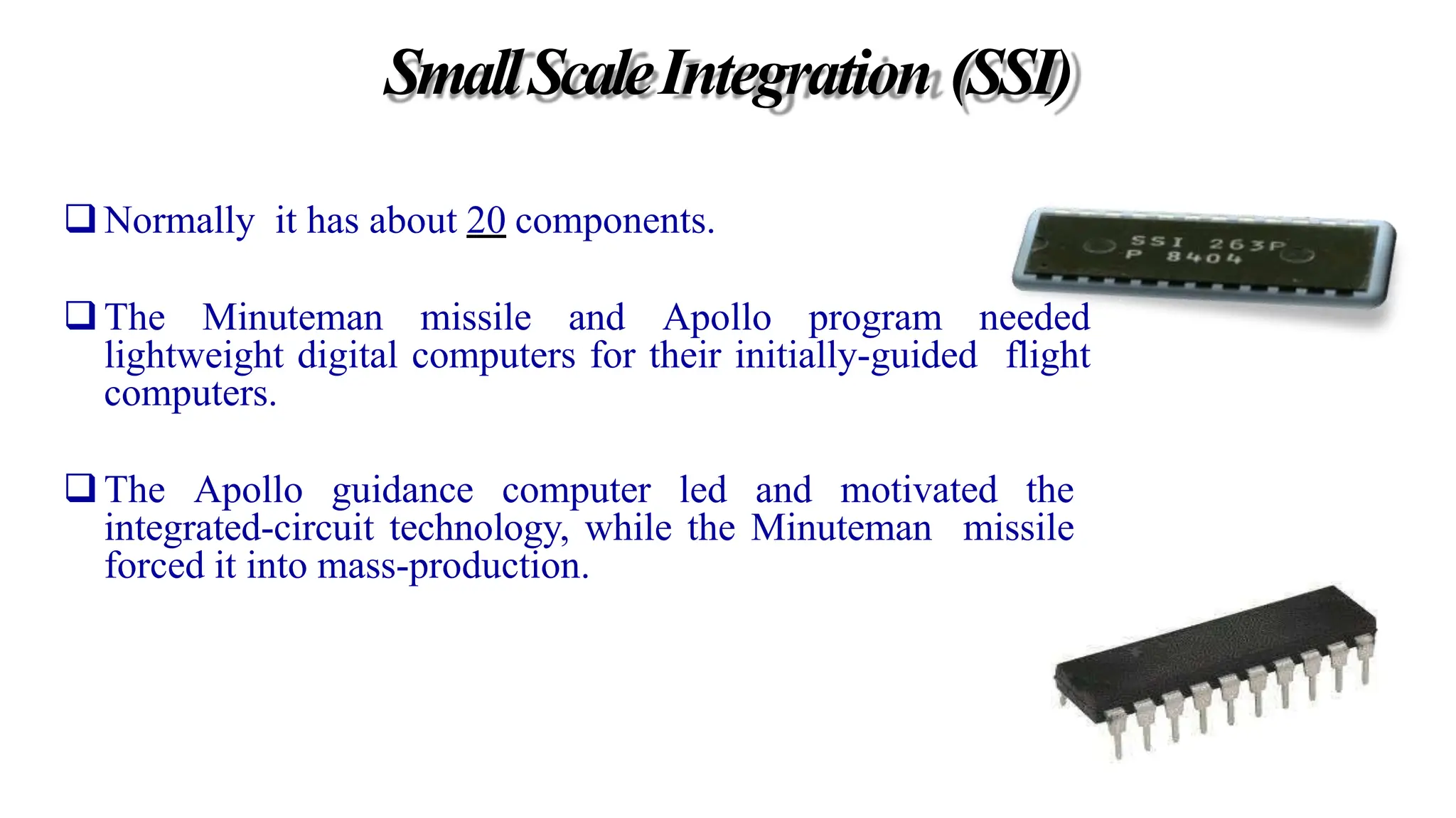 SmallScaleIntegration (SSI)
Normally it has about 20 components.
The Minuteman missile and Apollo program needed
lightweight digital computers for their initially-guided flight
computers.
The Apollo guidance computer led and motivated the
integrated-circuit technology, while the Minuteman missile
forced it into mass-production.
 
