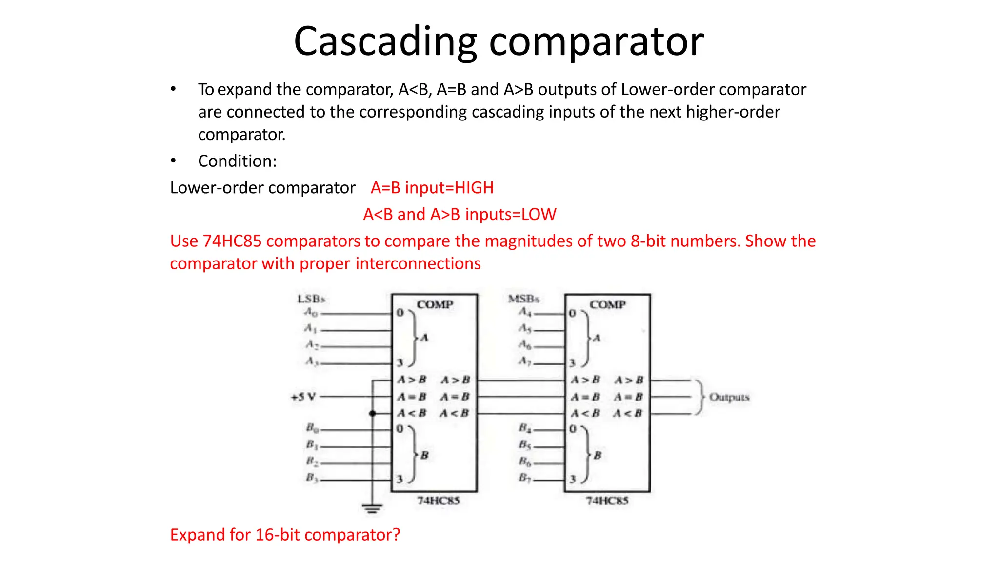 Cascading comparator
• Toexpand the comparator, A<B, A=B and A>B outputs of Lower-order comparator
are connected to the corresponding cascading inputs of the next higher-order
comparator.
• Condition:
Lower-order comparator A=B input=HIGH
A<B and A>B inputs=LOW
Use 74HC85 comparators to compare the magnitudes of two 8-bit numbers. Show the
comparator with proper interconnections
Expand for 16-bit comparator?
 