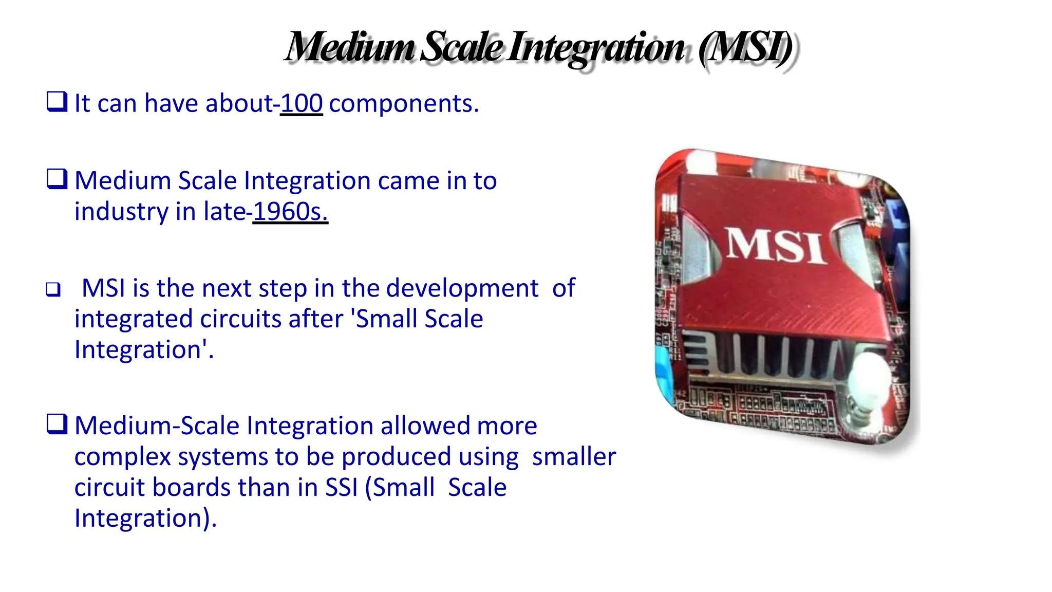 MediumScaleIntegration (MSI)
It can have about 100 components.
Medium Scale Integration came in to
industry in late 1960s.
 MSI is the next step in the development of
integrated circuits after 'Small Scale
Integration'.
Medium-Scale Integration allowed more
complex systems to be produced using smaller
circuit boards than in SSI (Small Scale
Integration).
 
