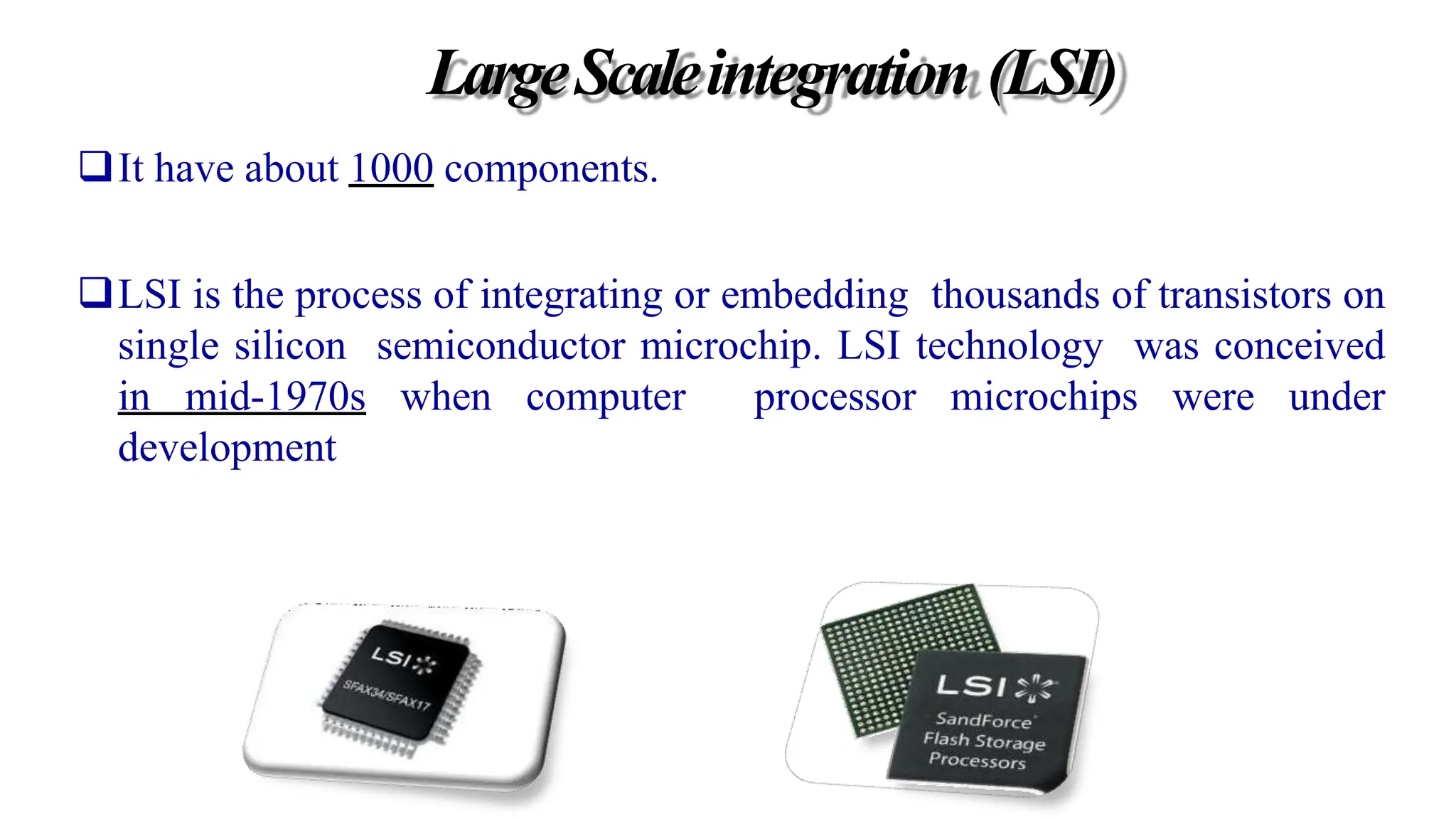 LargeScaleintegration (LSI)
It have about 1000 components.
LSI is the process of integrating or embedding thousands of transistors on
single silicon semiconductor microchip. LSI technology was conceived
in mid-1970s when computer processor microchips were under
development
 