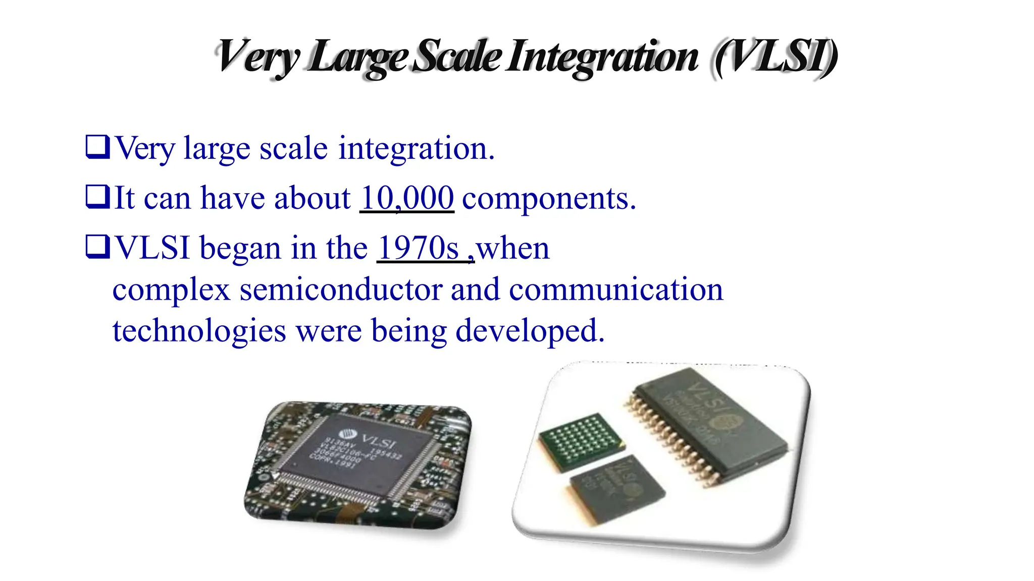 Very LargeScaleIntegration (VLSI)
Very large scale integration.
It can have about 10,000 components.
VLSI began in the 1970s ,when
complex semiconductor and communication
technologies were being developed.
 