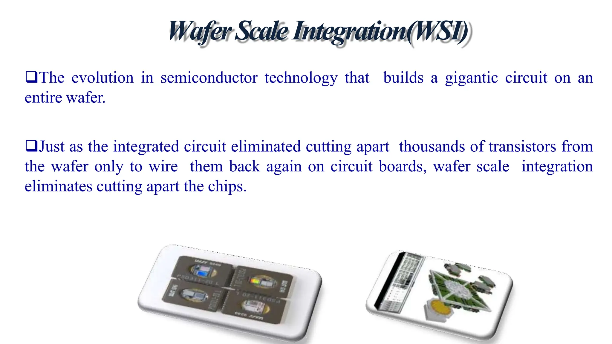 WaferScaleIntegration(WSI)
The evolution in semiconductor technology that builds a gigantic circuit on an
entire wafer.
Just as the integrated circuit eliminated cutting apart thousands of transistors from
the wafer only to wire them back again on circuit boards, wafer scale integration
eliminates cutting apart the chips.
 