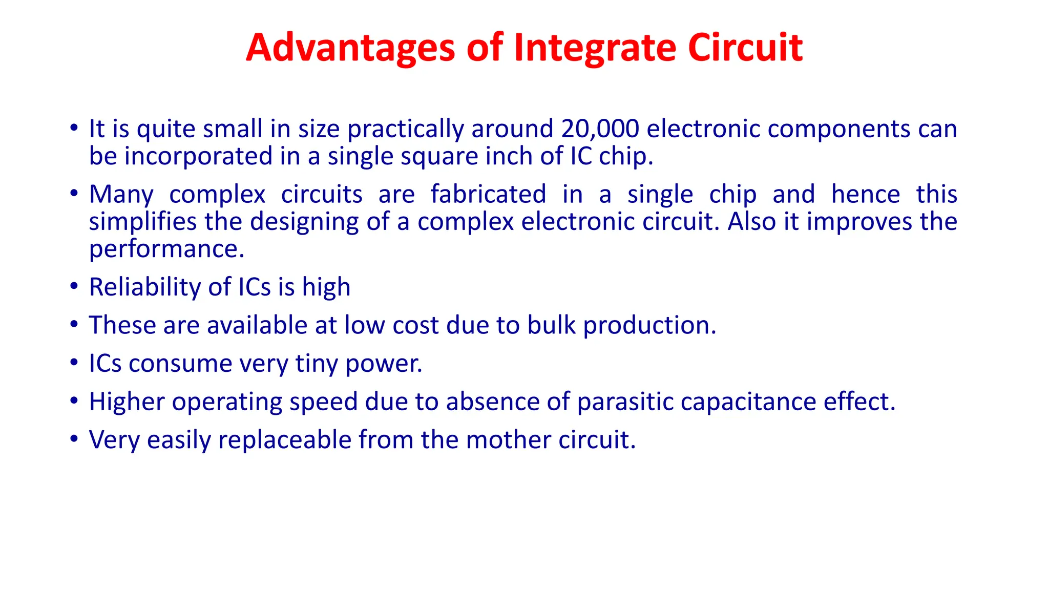 Advantages of Integrate Circuit
• It is quite small in size practically around 20,000 electronic components can
be incorporated in a single square inch of IC chip.
• Many complex circuits are fabricated in a single chip and hence this
simplifies the designing of a complex electronic circuit. Also it improves the
performance.
• Reliability of ICs is high
• These are available at low cost due to bulk production.
• ICs consume very tiny power.
• Higher operating speed due to absence of parasitic capacitance effect.
• Very easily replaceable from the mother circuit.
 