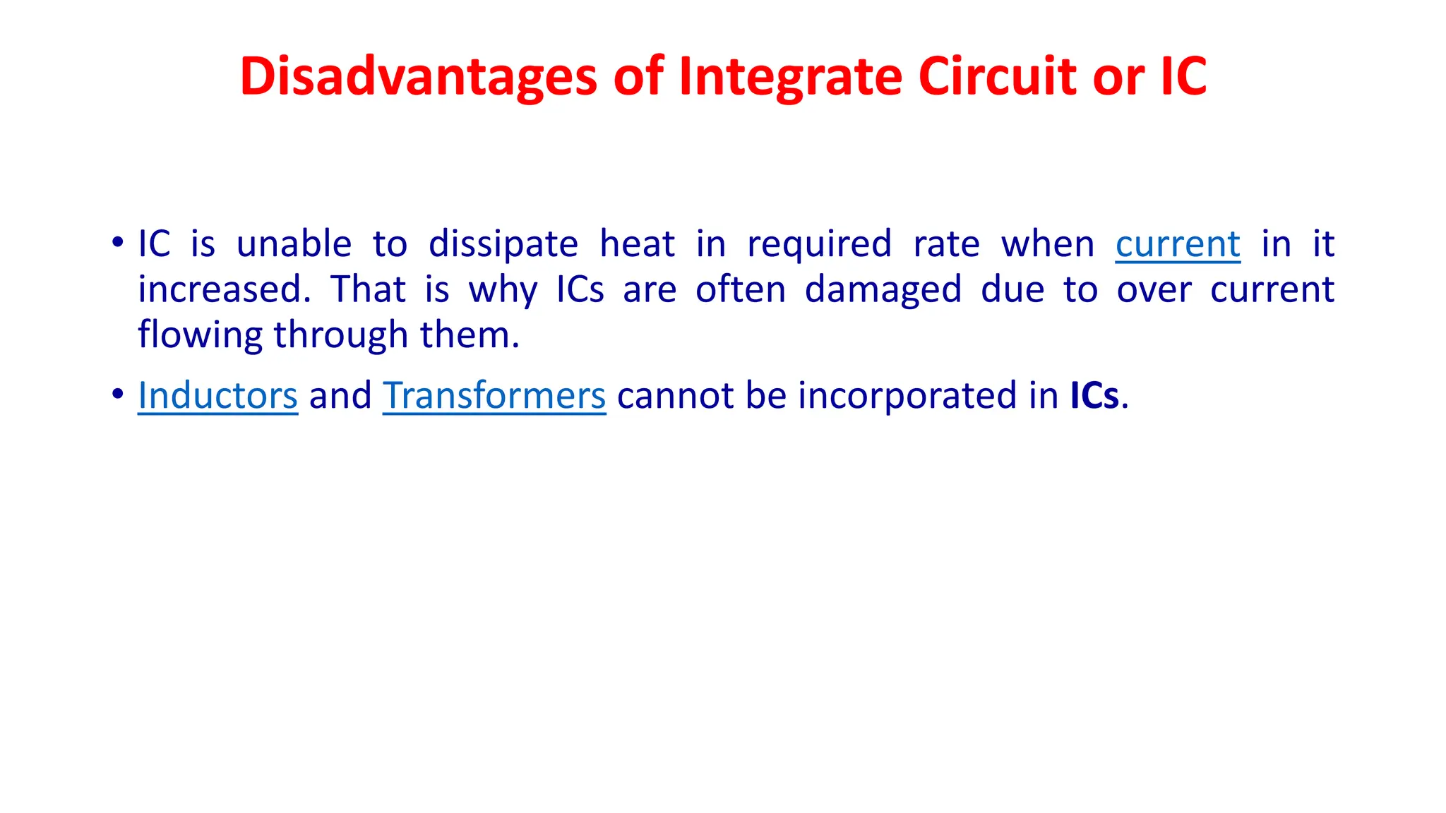 Disadvantages of Integrate Circuit or IC
• IC is unable to dissipate heat in required rate when current in it
increased. That is why ICs are often damaged due to over current
flowing through them.
• Inductors and Transformers cannot be incorporated in ICs.
 