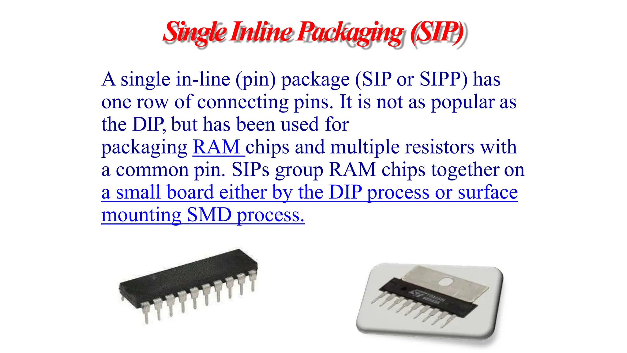 SingleInlinePackaging (SIP)
A single in-line (pin) package (SIP or SIPP) has
one row of connecting pins. It is not as popular as
the DIP, but has been used for
packaging RAM chips and multiple resistors with
a common pin. SIPs group RAM chips together on
a small board either by the DIP process or surface
mounting SMD process.
 