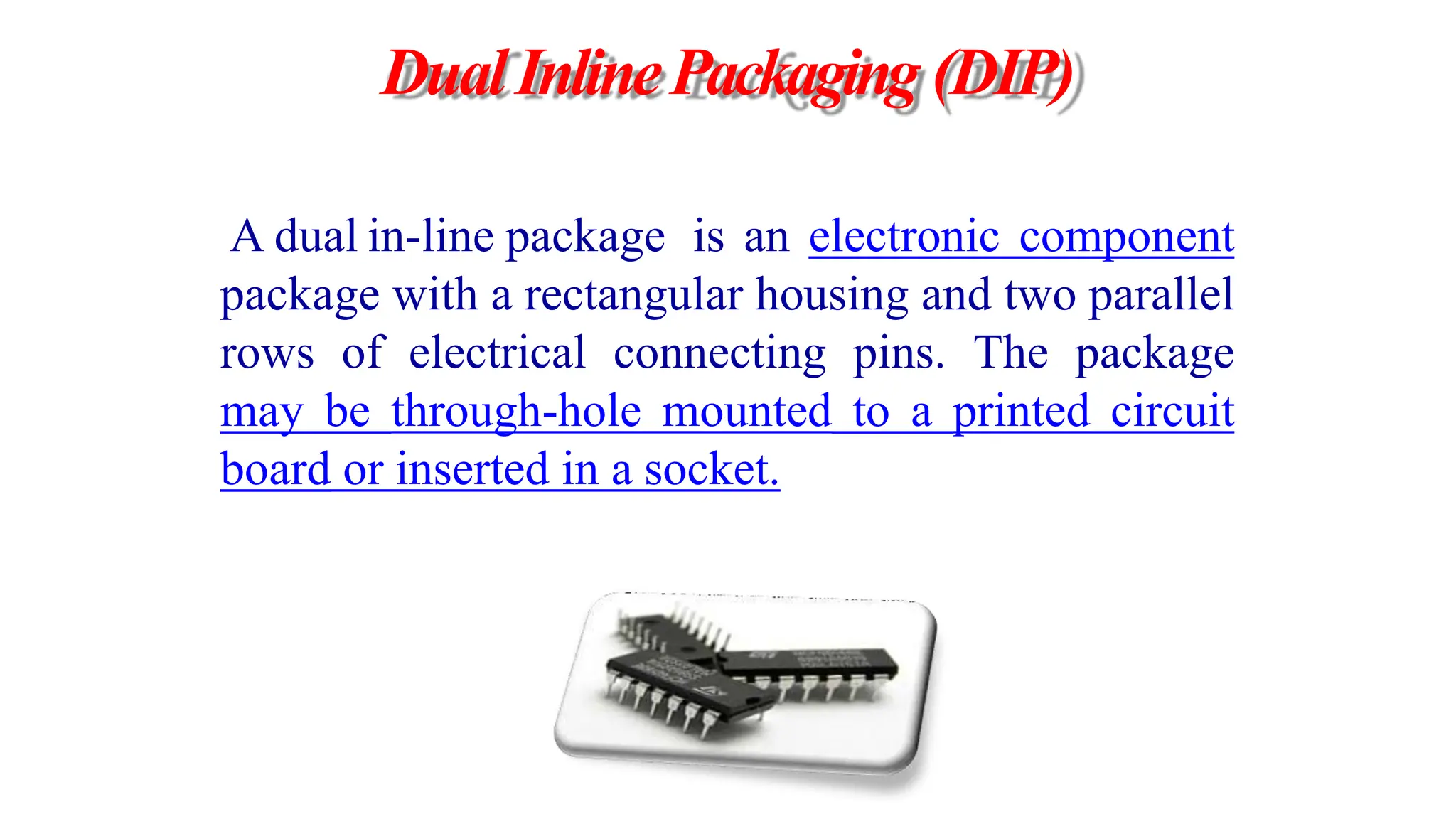 DualInlinePackaging (DIP)
A dual in-line package is an electronic component
package with a rectangular housing and two parallel
rows of electrical connecting pins. The package
may be through-hole mounted to a printed circuit
board or inserted in a socket.
 