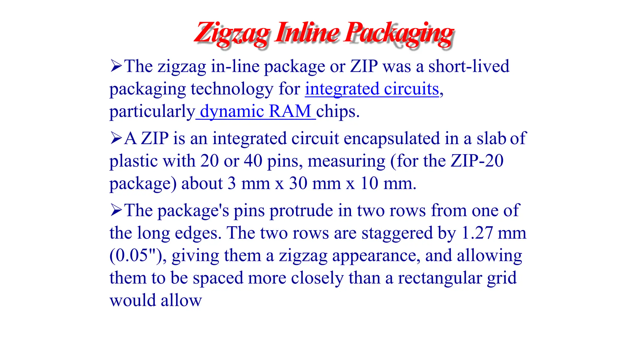 Zigzag InlinePackaging
The zigzag in-line package or ZIP was a short-lived
packaging technology for integrated circuits,
particularly dynamic RAM chips.
A ZIP is an integrated circuit encapsulated in a slab of
plastic with 20 or 40 pins, measuring (for the ZIP-20
package) about 3 mm x 30 mm x 10 mm.
The package's pins protrude in two rows from one of
the long edges. The two rows are staggered by 1.27 mm
(0.05"), giving them a zigzag appearance, and allowing
them to be spaced more closely than a rectangular grid
would allow
 
