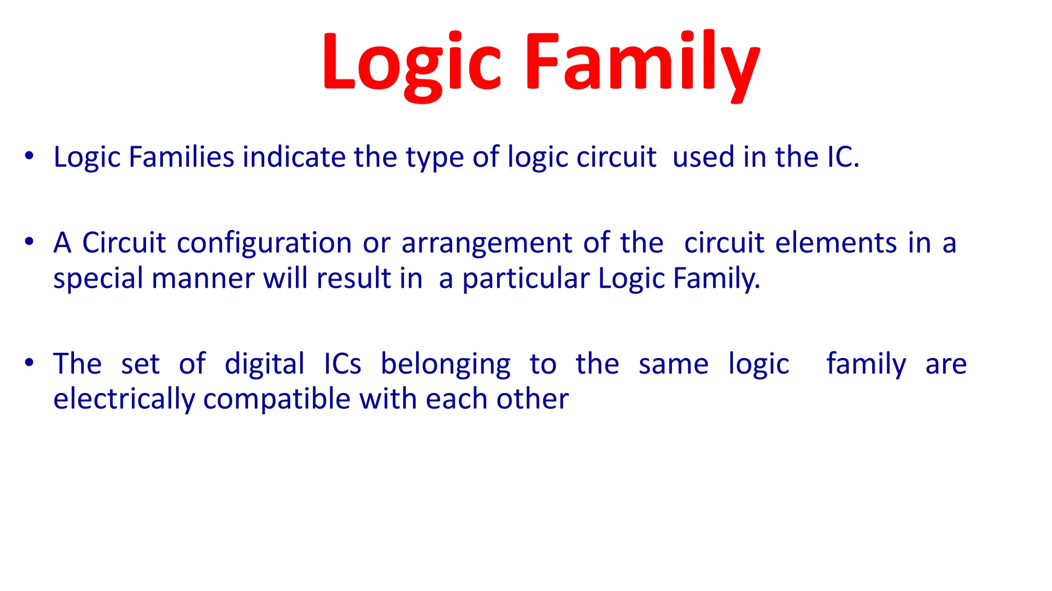 Logic Family
• Logic Families indicate the type of logic circuit used in the IC.
• A Circuit configuration or arrangement of the circuit elements in a
special manner will result in a particular Logic Family.
• The set of digital ICs belonging to the same logic family are
electrically compatible with each other
 