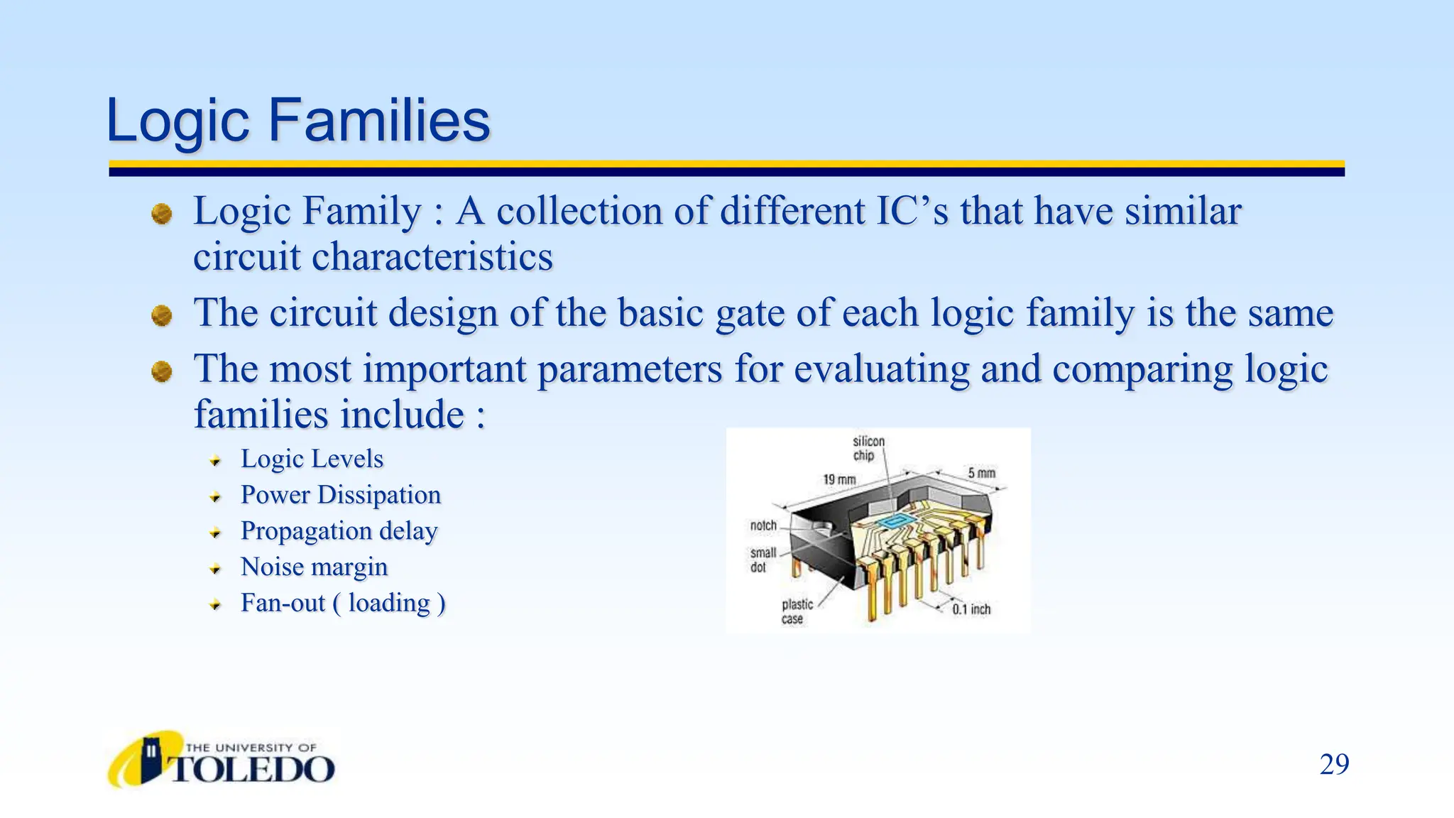 29
Logic Families
Logic Family : A collection of different IC’s that have similar
circuit characteristics
The circuit design of the basic gate of each logic family is the same
The most important parameters for evaluating and comparing logic
families include :
Logic Levels
Power Dissipation
Propagation delay
Noise margin
Fan-out ( loading )
 