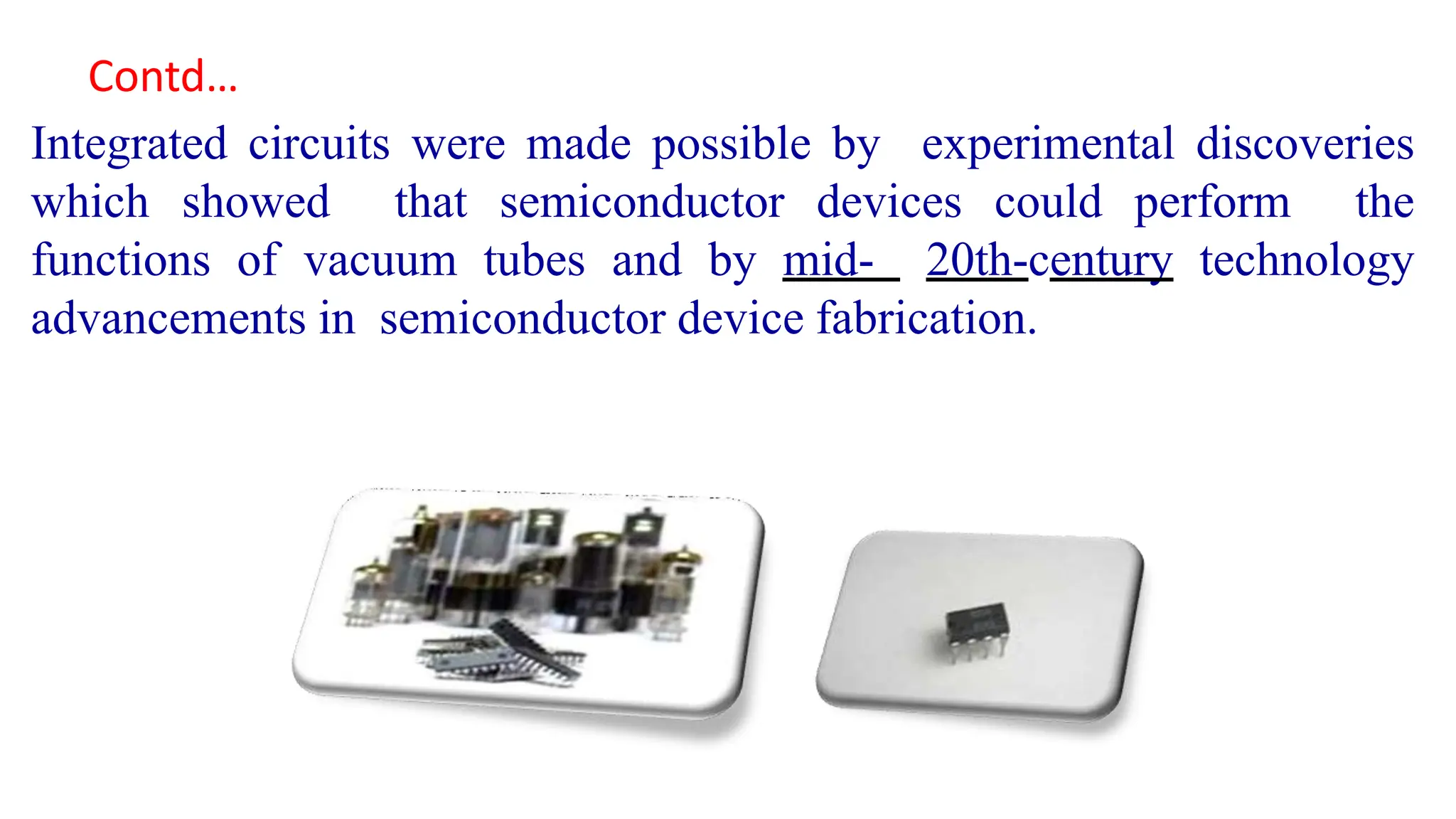Integrated circuits were made possible by experimental discoveries
which showed that semiconductor devices could perform the
functions of vacuum tubes and by mid- 20th-century technology
advancements in semiconductor device fabrication.
Contd…
 