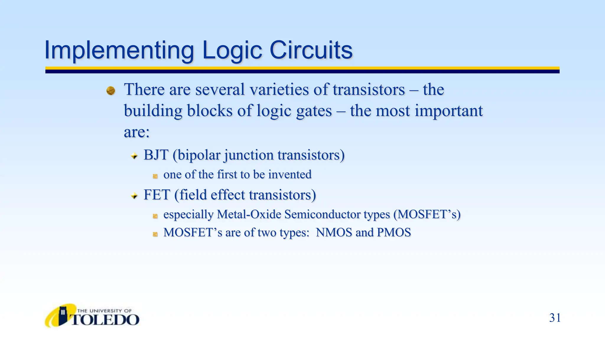 31
Implementing Logic Circuits
There are several varieties of transistors – the
building blocks of logic gates – the most important
are:
BJT (bipolar junction transistors)
one of the first to be invented
FET (field effect transistors)
especially Metal-Oxide Semiconductor types (MOSFET’s)
MOSFET’s are of two types: NMOS and PMOS
 
