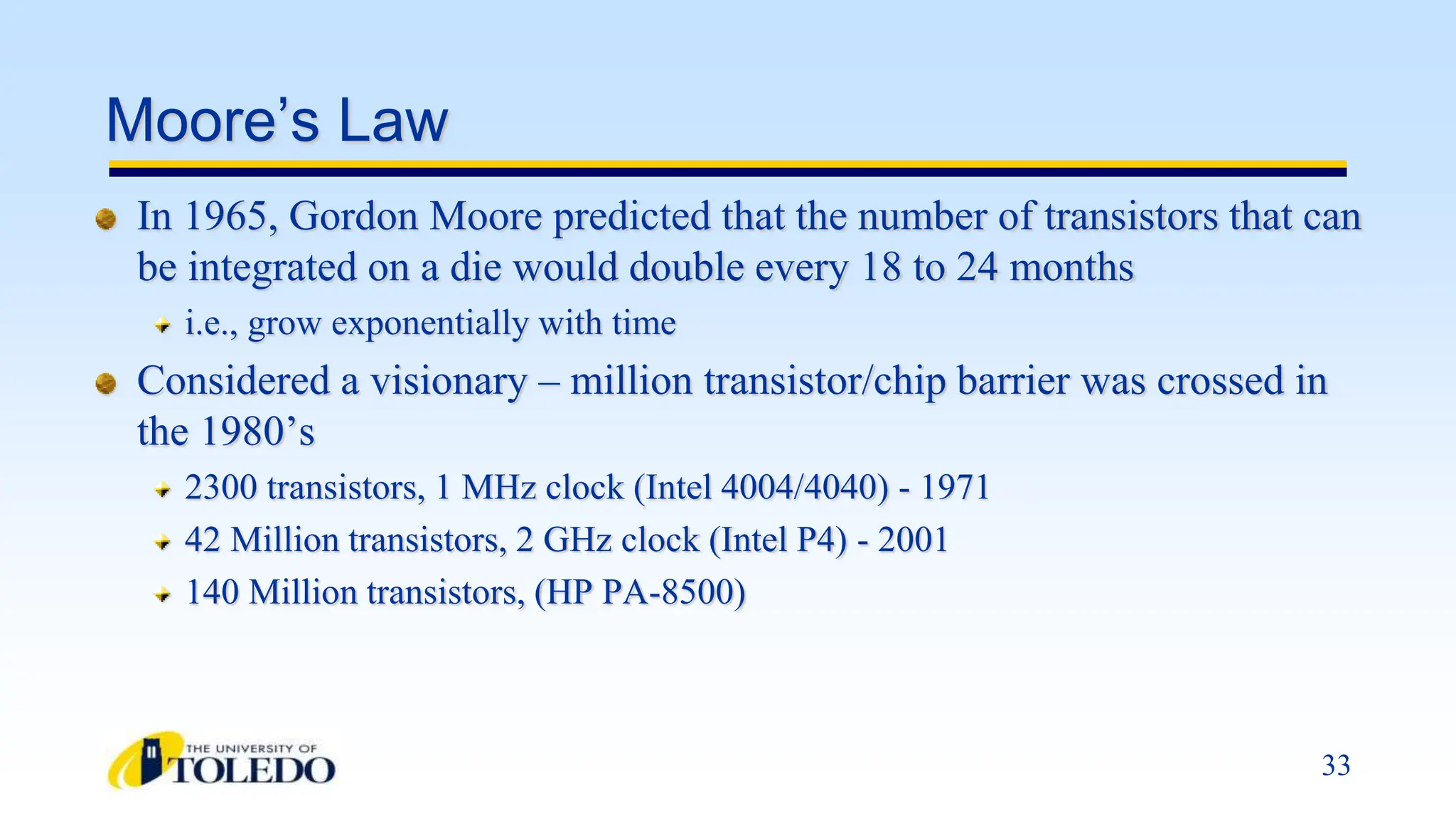 33
Moore’s Law
In 1965, Gordon Moore predicted that the number of transistors that can
be integrated on a die would double every 18 to 24 months
i.e., grow exponentially with time
Considered a visionary – million transistor/chip barrier was crossed in
the 1980’s
2300 transistors, 1 MHz clock (Intel 4004/4040) - 1971
42 Million transistors, 2 GHz clock (Intel P4) - 2001
140 Million transistors, (HP PA-8500)
 
