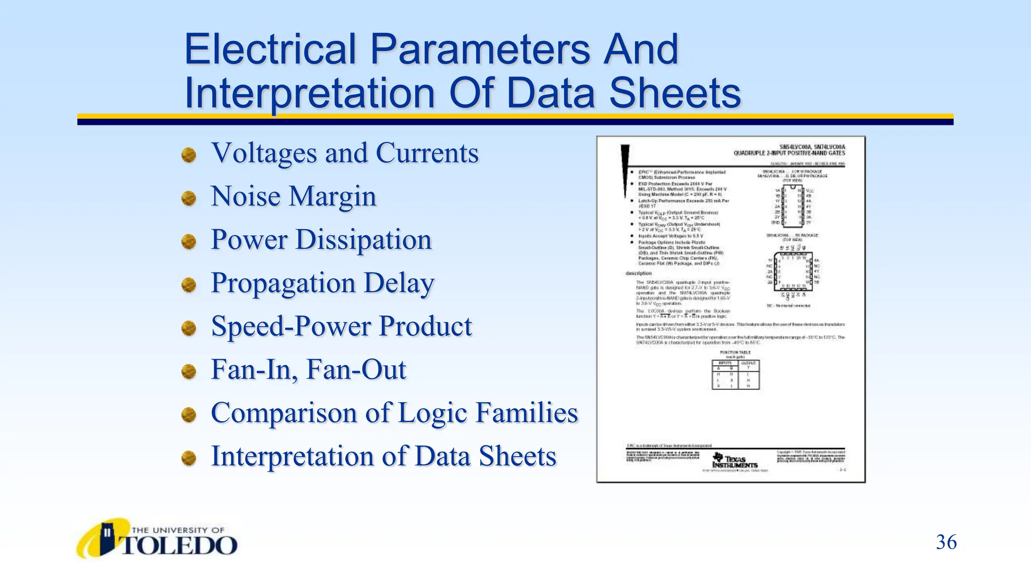 36
Electrical Parameters And
Interpretation Of Data Sheets
Voltages and Currents
Noise Margin
Power Dissipation
Propagation Delay
Speed-Power Product
Fan-In, Fan-Out
Comparison of Logic Families
Interpretation of Data Sheets
 